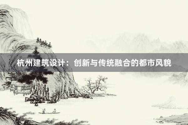 杭州建筑设计：创新与传统融合的都市风貌