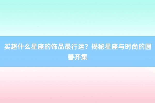 买超什么星座的饰品最行运？揭秘星座与时尚的圆善齐集